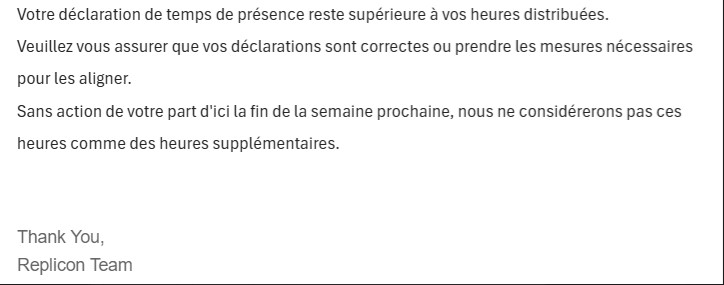 Mail de replicon : "Votre déclaration de temps de présence reste supérieure à vos heures distribuées.Veuillez vous assurer que vos déclarations sont correctez ou prendre les mesures nécessaires pour les aligner. Sans action de votre part d'ici la fin de la semaine prochaine, nous ne considèreros pas ces heures comme des ehures excédentaires. Thank You, Replicon Team